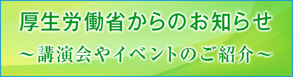 厚生労働省からのお知らせ（講演会やイベントのご紹介）